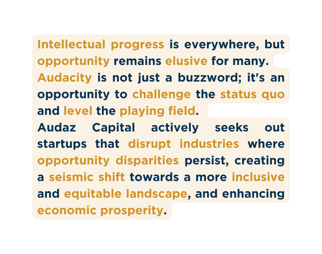 Intellectual progress is everywhere but opportunity remains elusive for many Audacity is not just a buzzword it s an opportunity to challenge the status quo and level the playing field Audaz Capital actively seeks out startups that disrupt industries where opportunity disparities persist creating a seismic shift towards a more inclusive and equitable landscape and enhancing economic prosperity